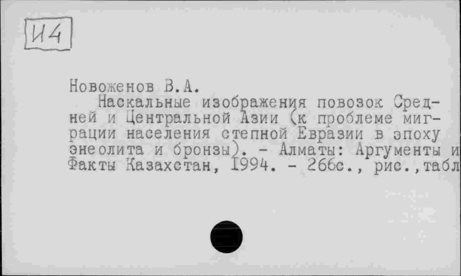 ﻿И4
Новоженов В.A.
Наскальные изображения повозок Средней и Центральной Азии (к проблеме миграции населения степной Евразии в эпоху энеолита и бронзы). - Алматы: Аргументы и Факты Казахстан, 1994. - 266с., рис.,табл